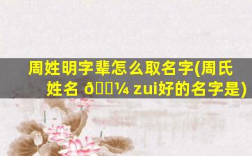 周姓明字辈怎么取名字(周氏姓名 🐼 zui
好的名字是)